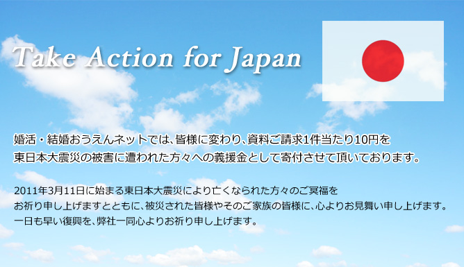 Take Action for Japan 婚活・結婚おうえんネットでは､皆様に変わり､資料ご請求1件当たり10円を東日本大震災の被害に遭われた方々への義援金として寄付させて頂いております。2011年3月11日に始まる東日本大震災により亡くなられた方々のご冥福をお祈り申し上げますとともに､被災された皆様やそのご家族の皆様に､心よりお見舞い申し上げます。一日も早い復興を､弊社一同心よりお祈り申し上げます。