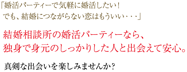 婚活パーティーで気軽に婚活したい！でも、結婚につながらない恋はもういい…。結婚相談所の婚活パーティーなら、独身で身元のしっかりした人と出会えて安心。真剣な出会いを楽しみませんか？