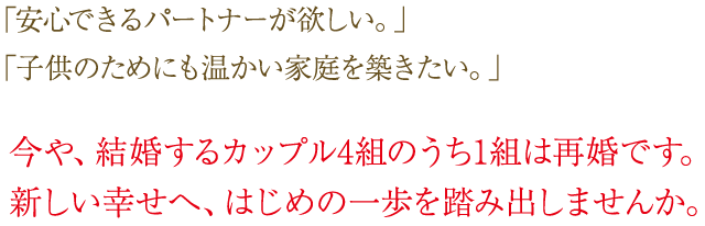 安心できるパートナーが欲しい。子供ためにも温かい家庭を築きたい。今や、結婚するカップル4組のうち1組は再婚です。新しい幸せへ、はじめの一歩を踏み出しませんか。