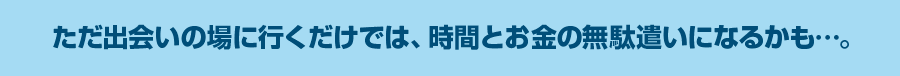 ただ出会いの場に行くだけでは、時間とお金の無駄遣いになるかも…。