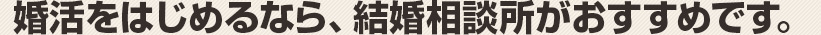 婚活をはじめるなら、結婚相談所がおすすめです。