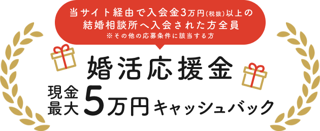 当サイト経由で入会金3万円(税抜)以上の結婚相談所へ入会された方全員　※その他の応募条件に該当する方　婚活応援金　現金最大5万円キャッシュバック