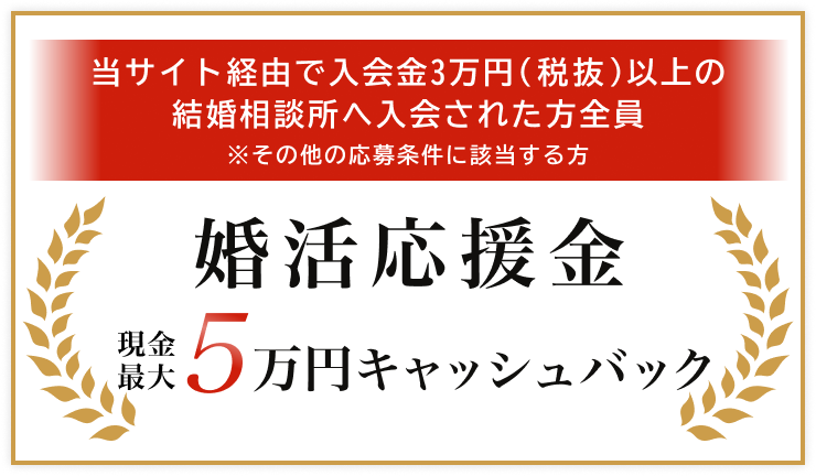 当サイト経由で入会金3万円(税抜)以上の結婚相談所へ入会された方全員　※その他の応募条件に該当する方　婚活応援金　現金最大5万円キャッシュバック