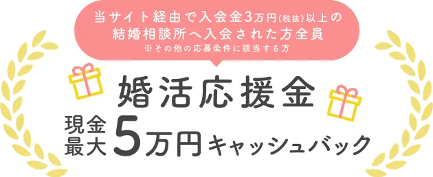 当サイト経由で入会金3万円(税抜)以上の結婚相談所へ入会された方全員 ※その他の応募条件に該当する方 婚活応援金 現金最大5万円キャッシュバック